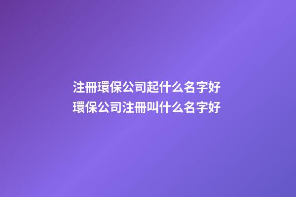 注冊環保公司起什么名字好 環保公司注冊叫什么名字好-第1張-公司起名-玄機派